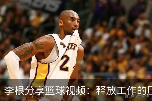 李根分享篮球视频：释放工作的压力，享受运动的乐趣